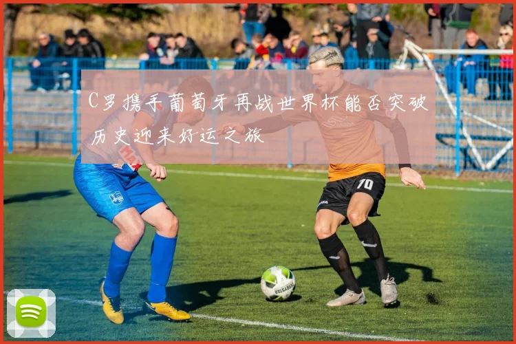 C罗携手葡萄牙再战世界杯能否突破历史迎来好运之旅