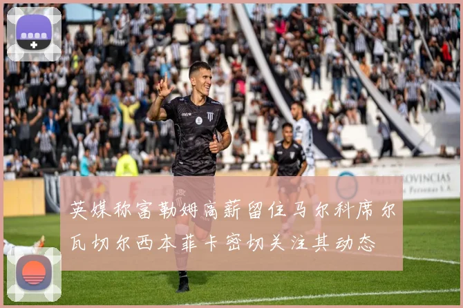 英媒称富勒姆高薪留住马尔科席尔瓦切尔西本菲卡密切关注其动态