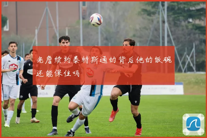 老詹续约泰特斯通的背后他的饭碗还能保住吗