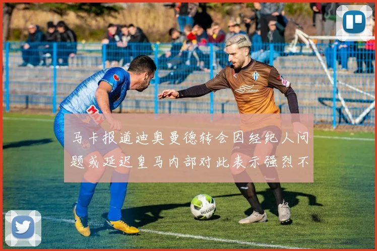 马卡报道迪奥曼德转会因经纪人问题或延迟皇马内部对此表示强烈不满