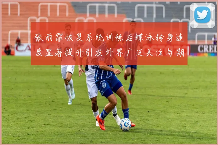 张雨霏恢复系统训练后蝶泳转身速度显著提升引发外界广泛关注与期待
