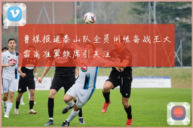 鲁媒报道泰山队全员训练备战王大雷高准翼缺席引关注