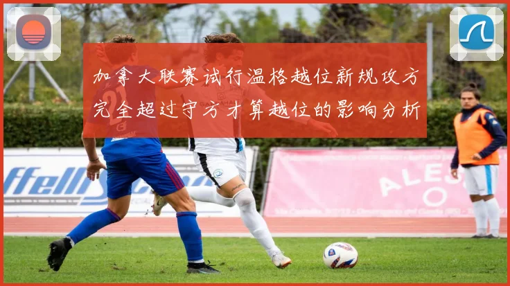 加拿大联赛试行温格越位新规攻方完全超过守方才算越位的影响分析