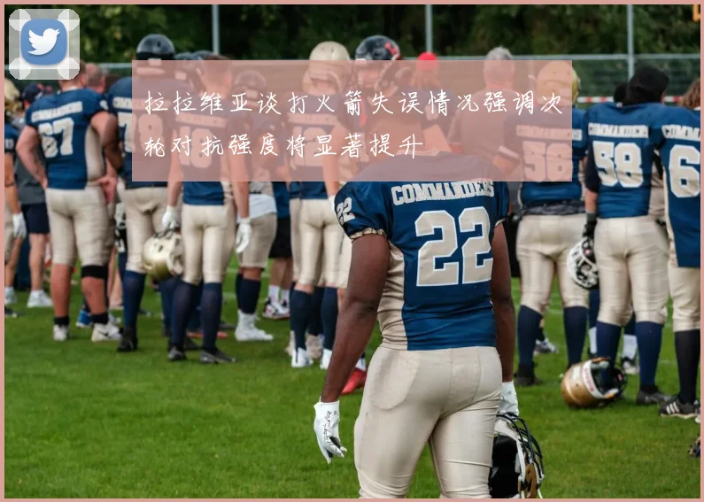拉拉维亚谈打火箭失误情况强调次轮对抗强度将显著提升