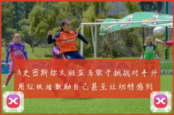 A史密斯称文班亚马敢于挑战对手并用垃圾话激励自己甚至让切特感到压力
