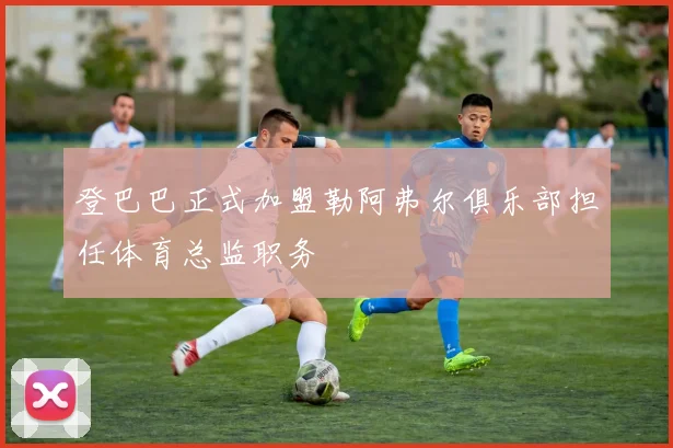 登巴巴正式加盟勒阿弗尔俱乐部担任体育总监职务