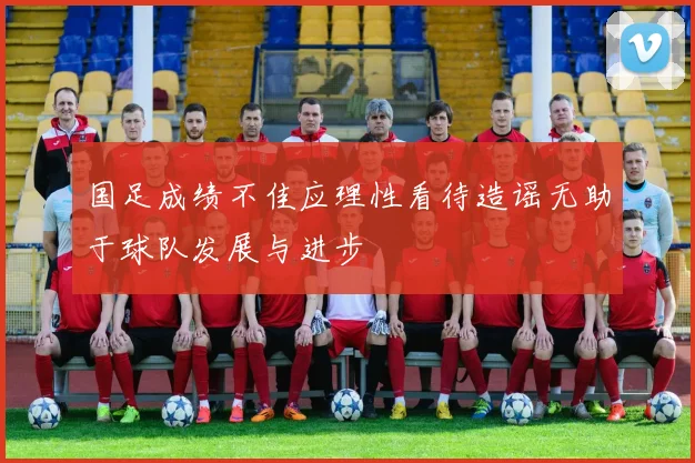 国足成绩不佳应理性看待造谣无助于球队发展与进步