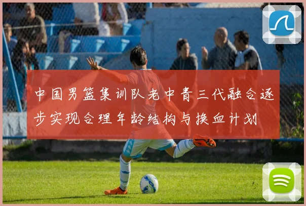 中国男篮集训队老中青三代融合逐步实现合理年龄结构与换血计划