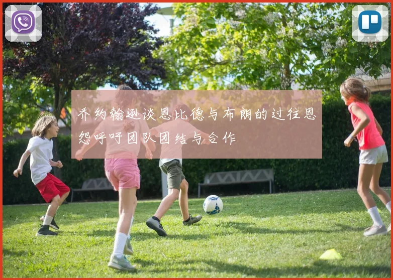 乔约翰逊谈恩比德与布朗的过往恩怨呼吁团队团结与合作