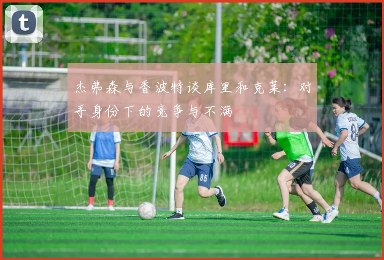 杰弗森与香波特谈库里和克莱：对手身份下的竞争与不满