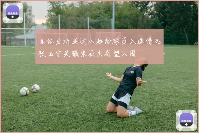 东体分析亚运队超龄球员入选情况张玉宁吴曦朱辰杰有望入围