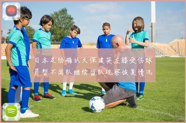 日本足协确认久保建英左膝受伤球员暂不离队继续留队观察恢复情况