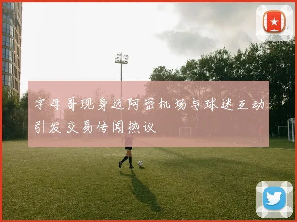 字母哥现身迈阿密机场与球迷互动引发交易传闻热议