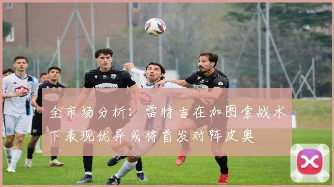 全市场分析：雷特吉在加图索战术下表现优异或将首发对阵皮奥