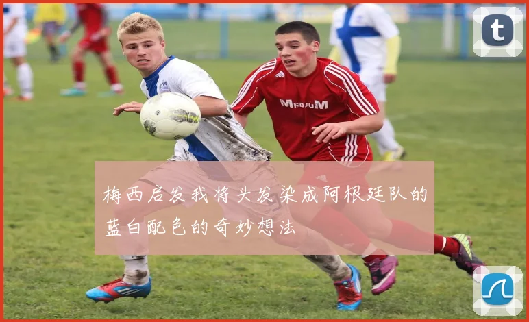 梅西启发我将头发染成阿根廷队的蓝白配色的奇妙想法