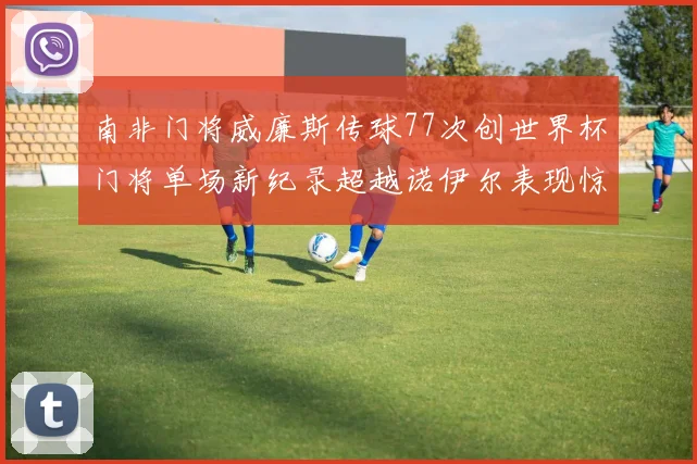 南非门将威廉斯传球77次创世界杯门将单场新纪录超越诺伊尔表现惊艳