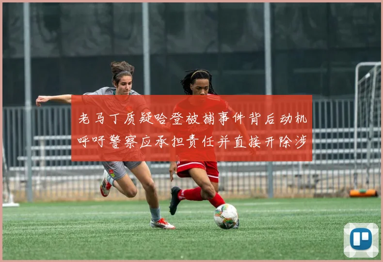 老马丁质疑哈登被捕事件背后动机呼吁警察应承担责任并直接开除涉事人员