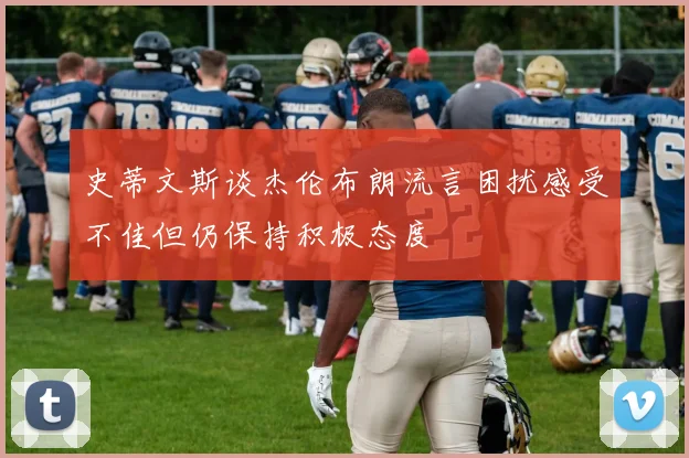 史蒂文斯谈杰伦布朗流言困扰感受不佳但仍保持积极态度