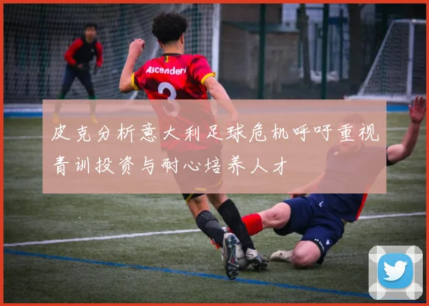 皮克分析意大利足球危机呼吁重视青训投资与耐心培养人才