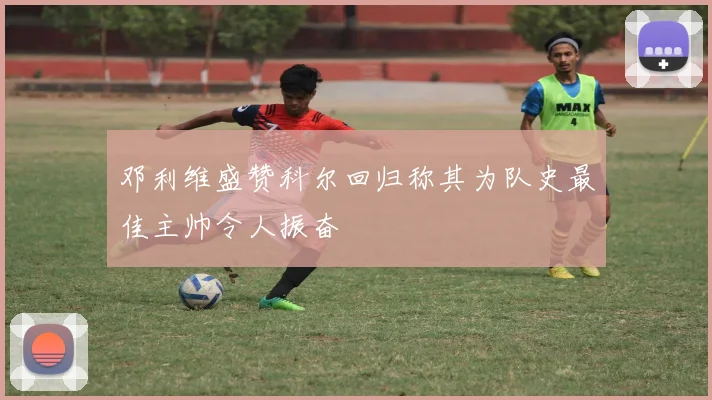 邓利维盛赞科尔回归称其为队史最佳主帅令人振奋