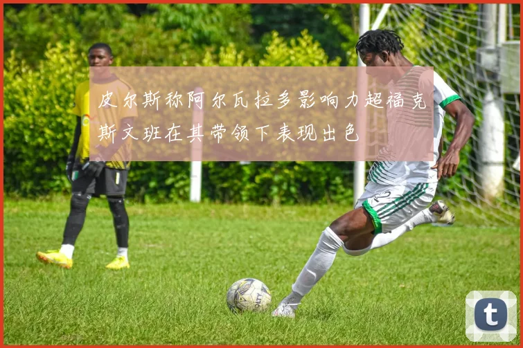 皮尔斯称阿尔瓦拉多影响力超福克斯文班在其带领下表现出色