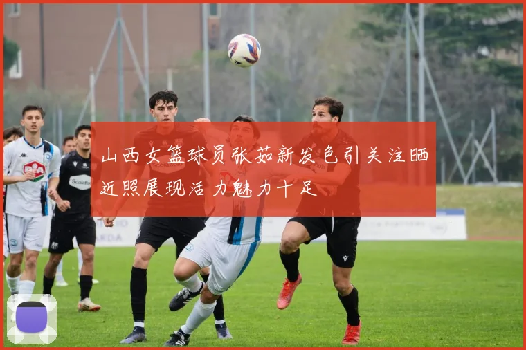 山西女篮球员张茹新发色引关注晒近照展现活力魅力十足