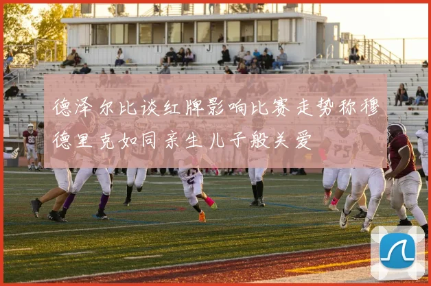 德泽尔比谈红牌影响比赛走势称穆德里克如同亲生儿子般关爱