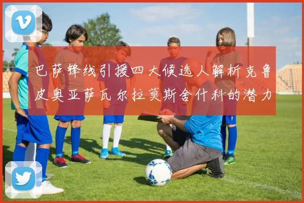 巴萨锋线引援四大候选人解析克鲁皮奥亚萨瓦尔拉莫斯舍什科的潜力与前景