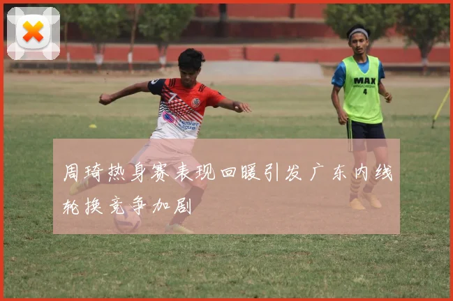 周琦热身赛表现回暖引发广东内线轮换竞争加剧