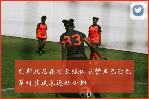 巴斯托尼在社交媒体点赞库巴西巴萨对其追求逐渐冷却