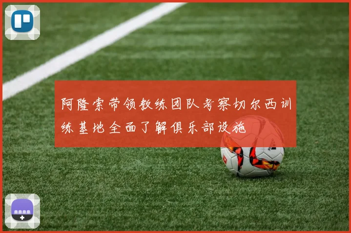 阿隆索带领教练团队考察切尔西训练基地全面了解俱乐部设施
