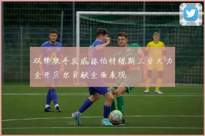 双锋联手发威赫伯特琼斯三分火力全开贝尔贡献全面表现