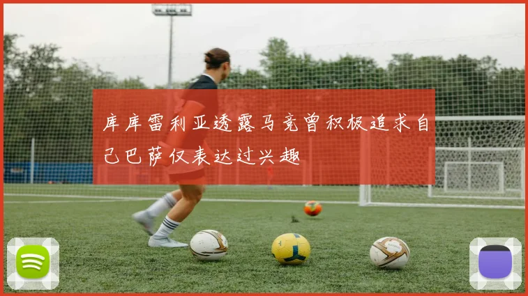 库库雷利亚透露马竞曾积极追求自己巴萨仅表达过兴趣