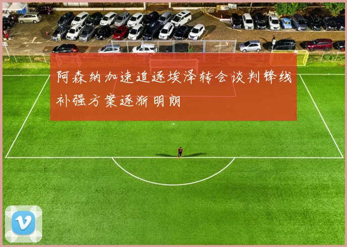 阿森纳加速追逐埃泽转会谈判锋线补强方案逐渐明朗