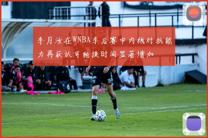 李月汝在WNBA季后赛中内线对抗能力再获认可轮换时间显著增加
