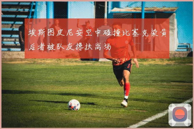 埃斯图皮尼安空中碰撞比塞克染黄后者被队友搀扶离场